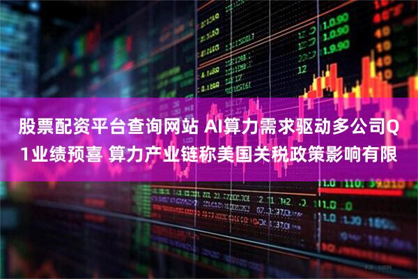 股票配资平台查询网站 AI算力需求驱动多公司Q1业绩预喜 算力产业链称美国关税政策影响有限
