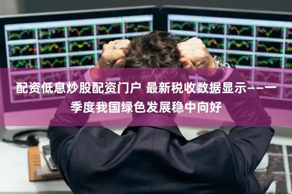 配资低息炒股配资门户 最新税收数据显示——一季度我国绿色发展稳中向好