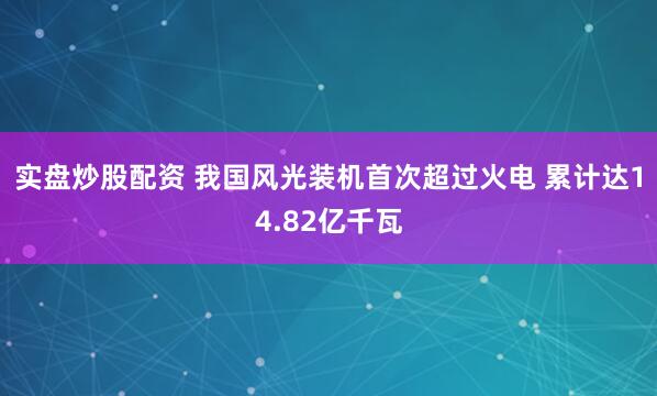 实盘炒股配资 我国风光装机首次超过火电 累计达14.82亿千瓦
