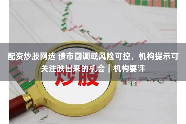 配资炒股网选 债市回调或风险可控，机构提示可关注跌出来的机会｜机构要评