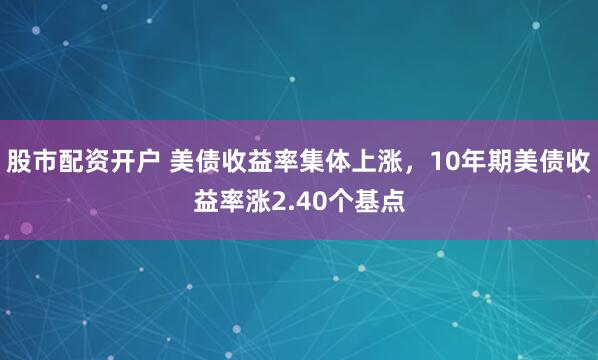 股市配资开户 美债收益率集体上涨，10年期美债收益率涨2.40个基点
