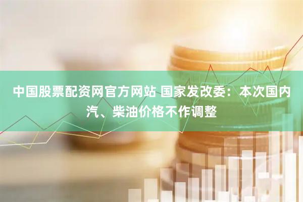 中国股票配资网官方网站 国家发改委：本次国内汽、柴油价格不作调整