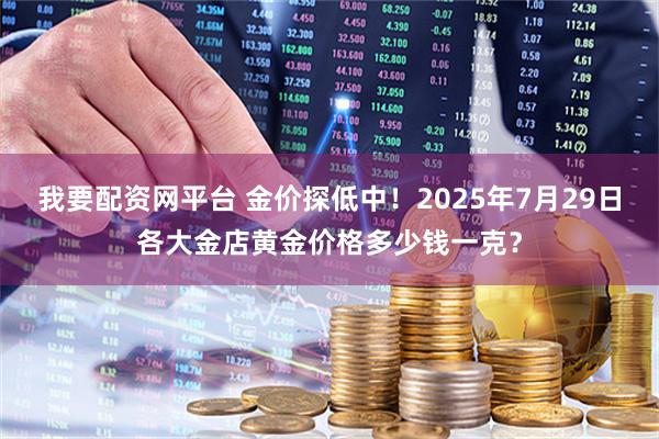 我要配资网平台 金价探低中！2025年7月29日各大金店黄金价格多少钱一克？
