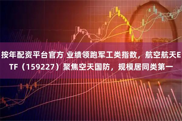 按年配资平台官方 业绩领跑军工类指数，航空航天ETF（159227）聚焦空天国防，规模居同类第一