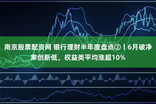 南京股票配资网 银行理财半年度盘点②丨6月破净率创新低，权益类平均涨超10%