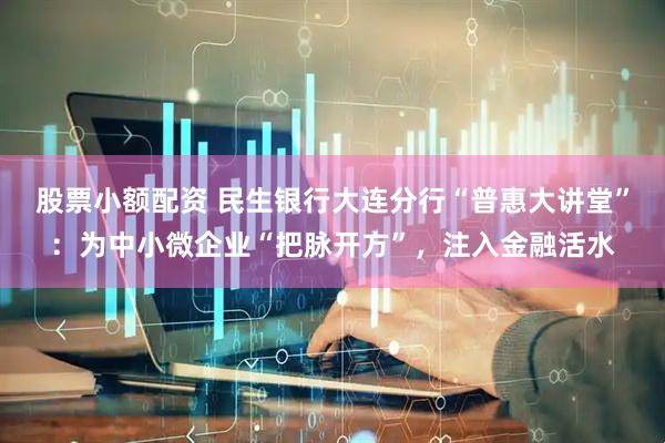股票小额配资 民生银行大连分行“普惠大讲堂”：为中小微企业“把脉开方”，注入金融活水