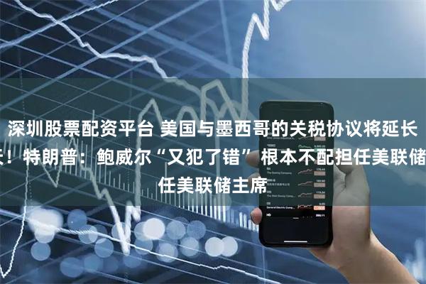 深圳股票配资平台 美国与墨西哥的关税协议将延长90天！特朗普：鲍威尔“又犯了错” 根本不配担任美联储主席