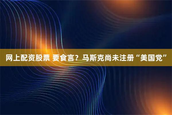 网上配资股票 要食言？马斯克尚未注册“美国党”
