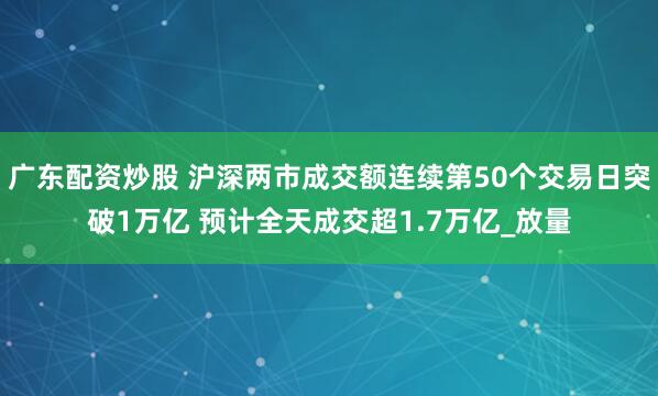 广东配资炒股 沪深两市成交额连续第50个交易日突破1万亿 预计全天成交超1.7万亿_放量
