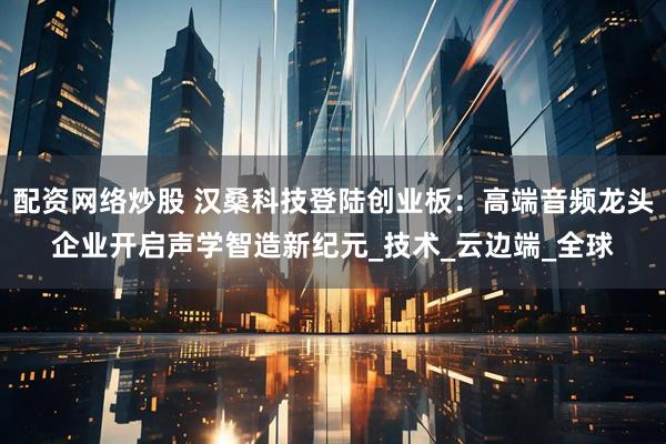 配资网络炒股 汉桑科技登陆创业板：高端音频龙头企业开启声学智造新纪元_技术_云边端_全球