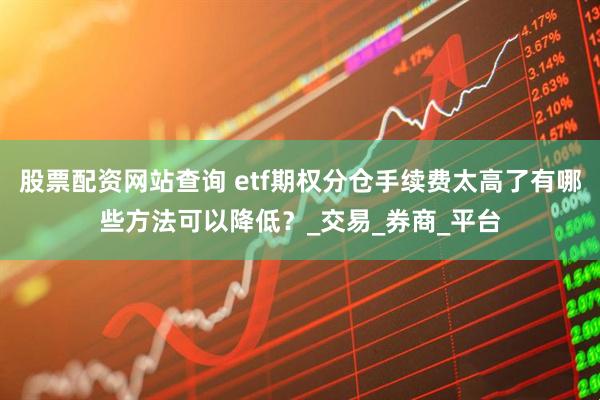 股票配资网站查询 etf期权分仓手续费太高了有哪些方法可以降低？_交易_券商_平台