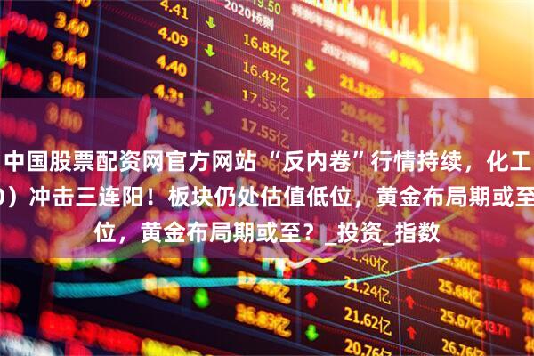 中国股票配资网官方网站 “反内卷”行情持续，化工ETF（516020）冲击三连阳！板块仍处估值低位，黄金布局期或至？_投资_指数