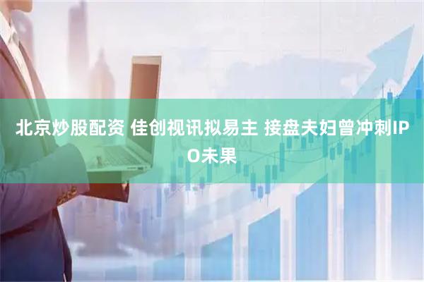 北京炒股配资 佳创视讯拟易主 接盘夫妇曾冲刺IPO未果