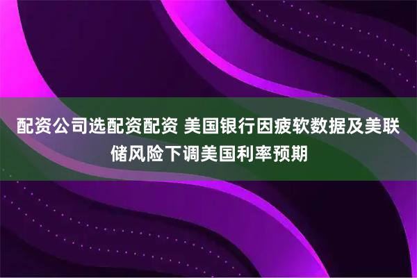 配资公司选配资配资 美国银行因疲软数据及美联储风险下调美国利率预期