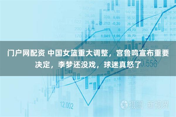 门户网配资 中国女篮重大调整，宫鲁鸣宣布重要决定，李梦还没戏，球迷真怒了