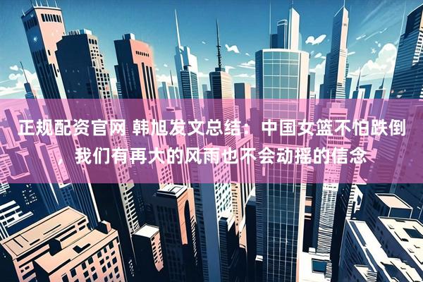 正规配资官网 韩旭发文总结：中国女篮不怕跌倒，我们有再大的风雨也不会动摇的信念