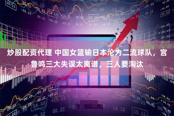 炒股配资代理 中国女篮输日本沦为二流球队，宫鲁鸣三大失误太离谱，三人要淘汰