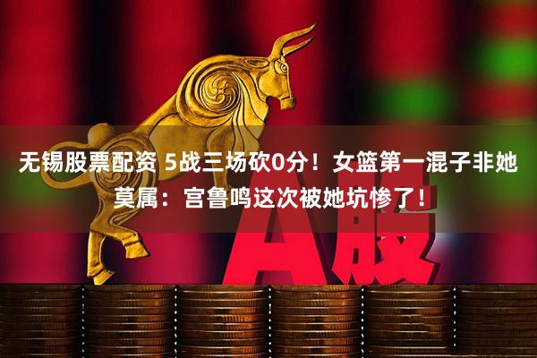 无锡股票配资 5战三场砍0分！女篮第一混子非她莫属：宫鲁鸣这次被她坑惨了！