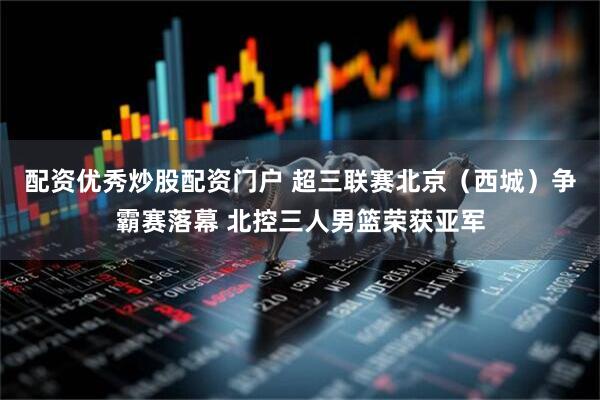 配资优秀炒股配资门户 超三联赛北京（西城）争霸赛落幕 北控三人男篮荣获亚军