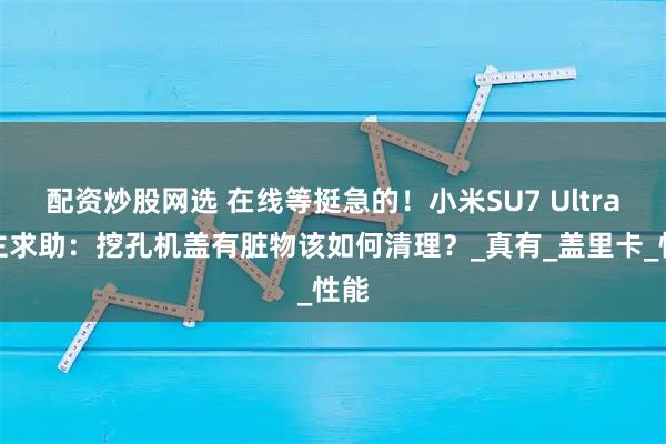配资炒股网选 在线等挺急的！小米SU7 Ultra车主求助：挖孔机盖有脏物该如何清理？_真有_盖里卡_性能