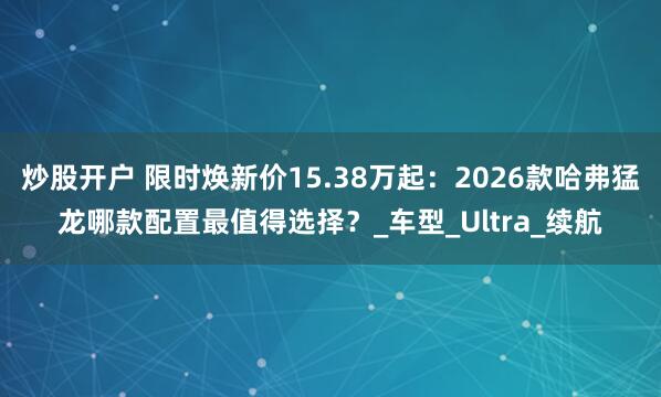 炒股开户 限时焕新价15.38万起：2026款哈弗猛龙哪款配置最值得选择？_车型_Ultra_续航