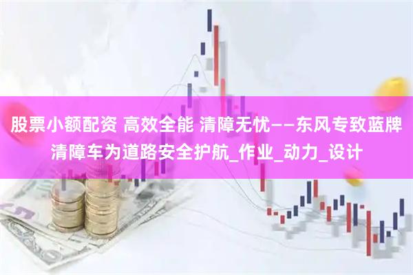 股票小额配资 高效全能 清障无忧——东风专致蓝牌清障车为道路安全护航_作业_动力_设计
