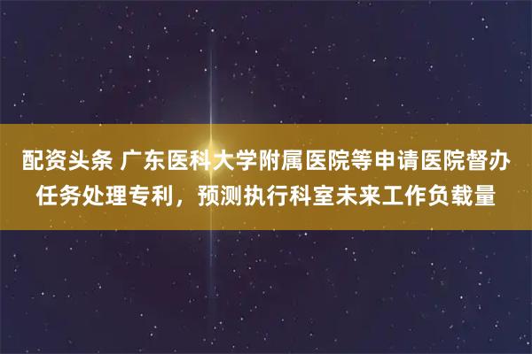 配资头条 广东医科大学附属医院等申请医院督办任务处理专利，预测执行科室未来工作负载量