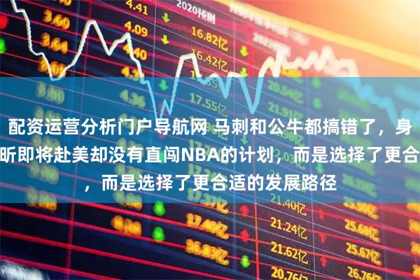 配资运营分析门户导航网 马刺和公牛都搞错了，身高2米26的徐昕即将赴美却没有直闯NBA的计划，而是选择了更合适的发展路径