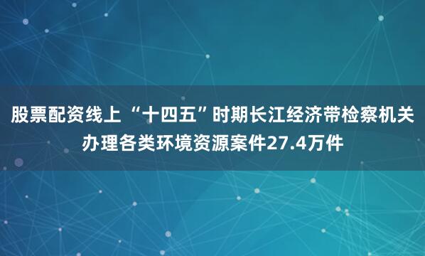 股票配资线上 “十四五”时期长江经济带检察机关办理各类环境资源案件27.4万件