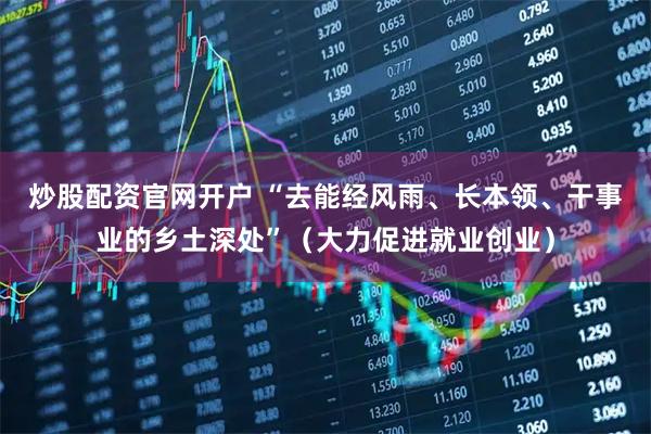 炒股配资官网开户 “去能经风雨、长本领、干事业的乡土深处”（大力促进就业创业）