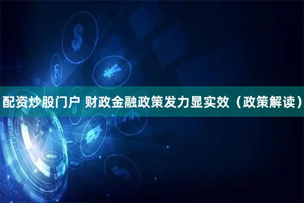 配资炒股门户 财政金融政策发力显实效（政策解读）